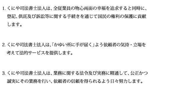 1.くにや司法書士法人は、「かゆいところに手が届く」よう依頼者の気持・立場を考えて法的サービスを提供します。2.くにや司法書士法人は、国民の権利の保護に寄与するため、業務に関する法令及び実務に精通して、公正かつ誠実にその業務を行い、依頼者の信頼を得られるよう日々努力します。3.くにや司法書士法人は、法人としての継続性とキャパシティの高さを生かし、専門分野の多様性に対応し、広く市民に選ばれる法人を目指します。