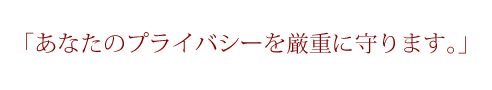 「あなたのプライバシーを厳重に守ります。」