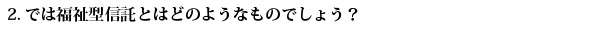 2.では福祉型信託とはどのようなものでしょう？