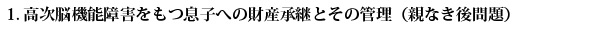 1.高次脳機能障害をもつ息子への財産承継とその管理（親なき後問題）